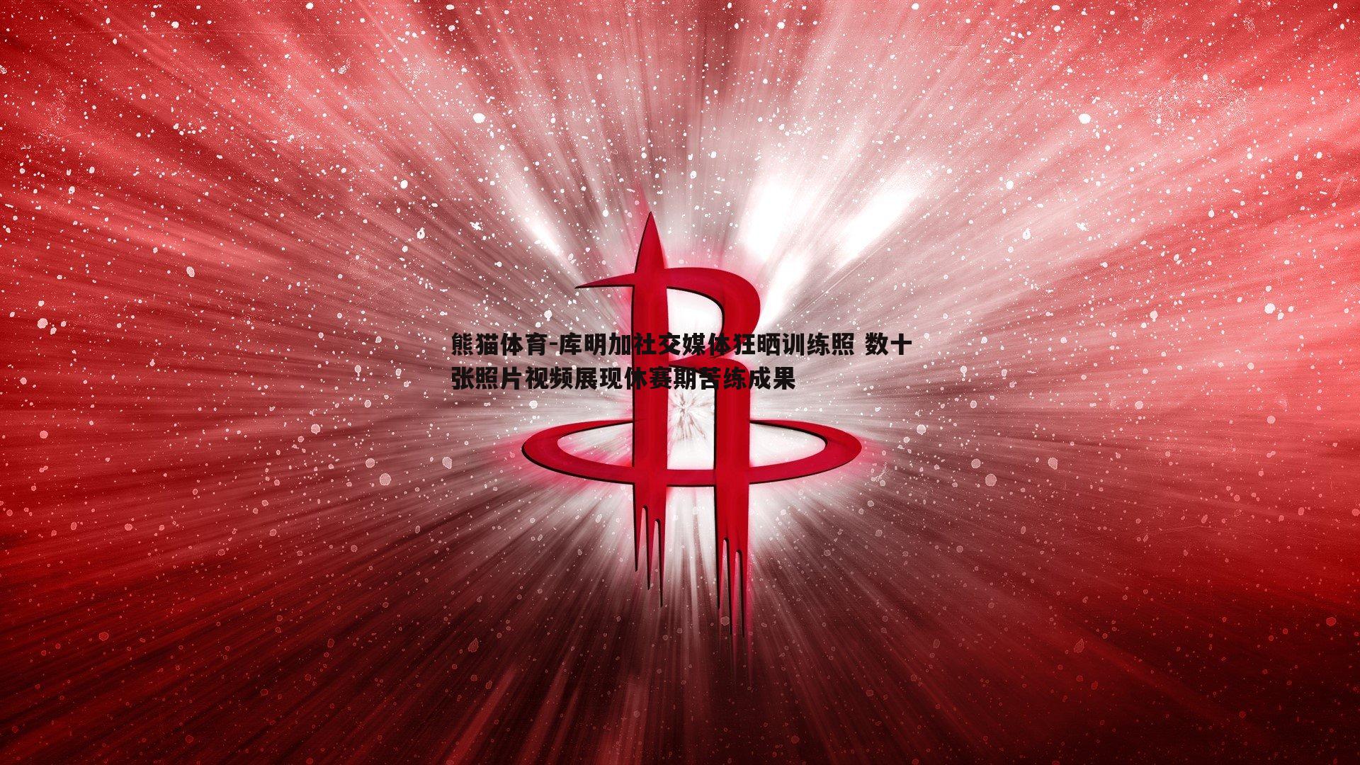 库明加社交媒体狂晒训练照 数十张照片视频展现休赛期苦练成果